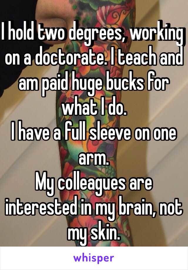 I hold two degrees, working on a doctorate. I teach and am paid huge bucks for what I do. 
I have a full sleeve on one arm.
My colleagues are interested in my brain, not my skin.