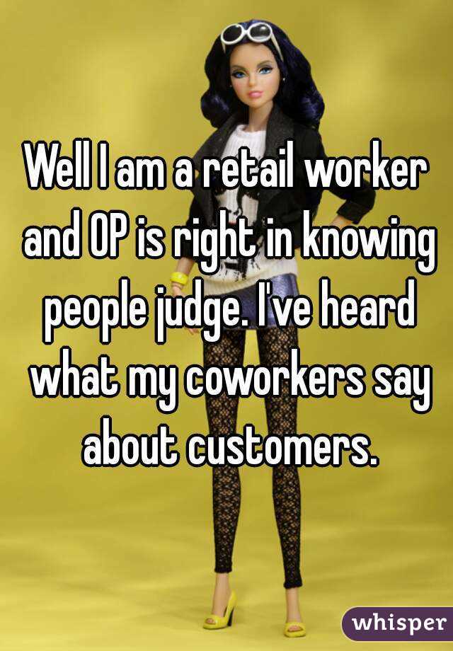 Well I am a retail worker and OP is right in knowing people judge. I've heard what my coworkers say about customers.