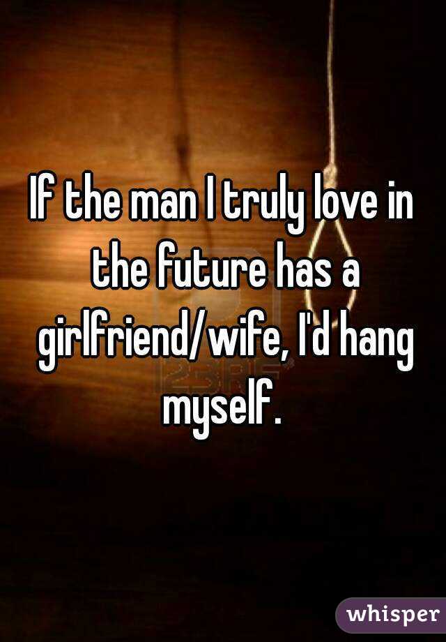 If the man I truly love in the future has a girlfriend/wife, I'd hang myself. 