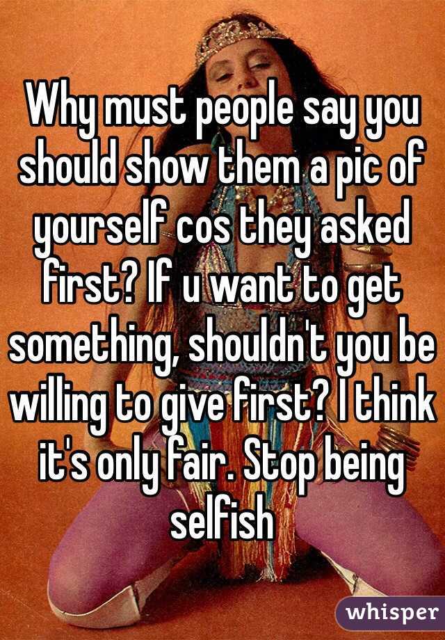 Why must people say you should show them a pic of yourself cos they asked first? If u want to get something, shouldn't you be willing to give first? I think it's only fair. Stop being selfish 