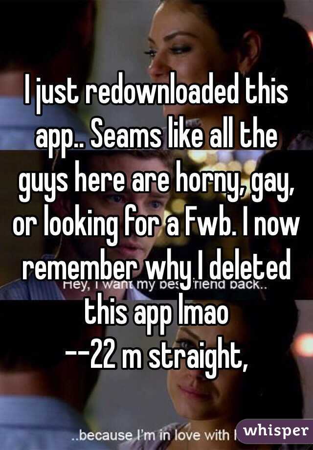 I just redownloaded this app.. Seams like all the guys here are horny, gay, or looking for a Fwb. I now remember why I deleted this app lmao 
--22 m straight, 
