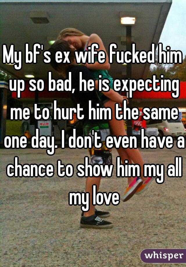My bf's ex wife fucked him up so bad, he is expecting me to hurt him the same one day. I don't even have a chance to show him my all my love