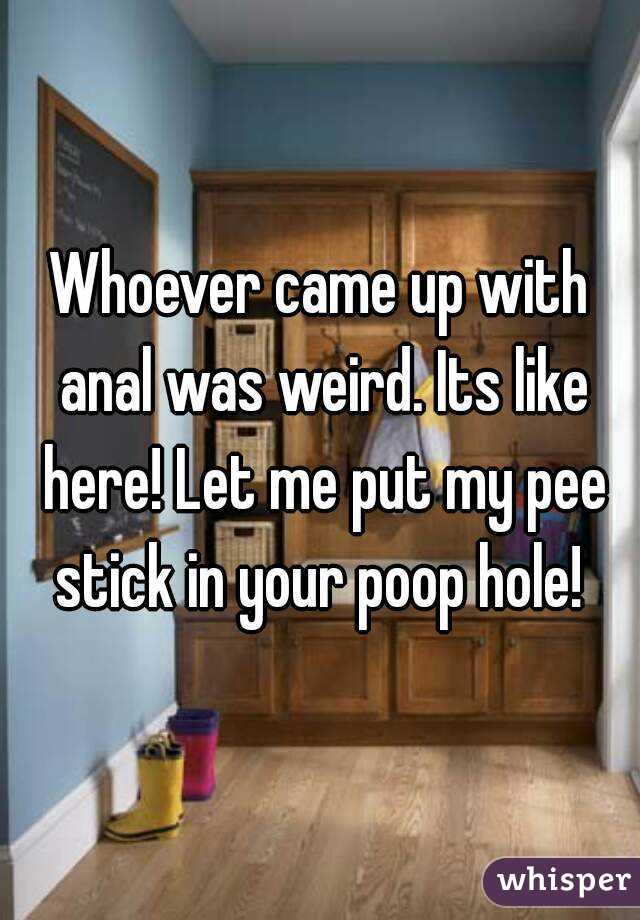 Whoever came up with anal was weird. Its like here! Let me put my pee stick in your poop hole! 