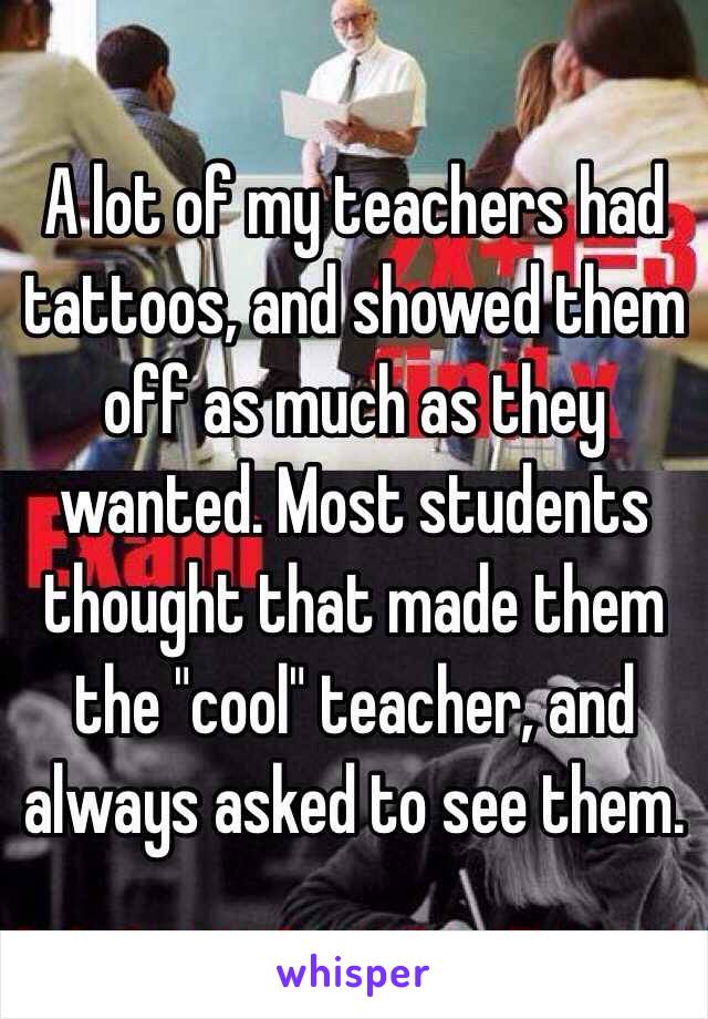A lot of my teachers had tattoos, and showed them off as much as they wanted. Most students thought that made them the "cool" teacher, and always asked to see them. 