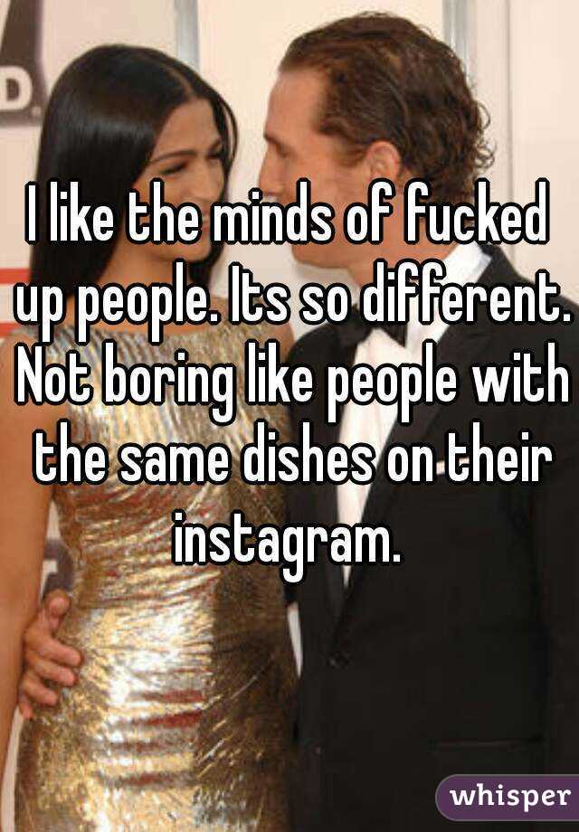 I like the minds of fucked up people. Its so different. Not boring like people with the same dishes on their instagram. 