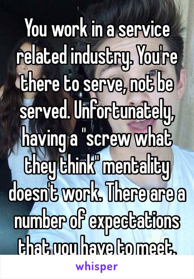 You work in a service related industry. You're there to serve, not be served. Unfortunately, having a "screw what they think" mentality doesn't work. There are a number of expectations that you have to meet. 
