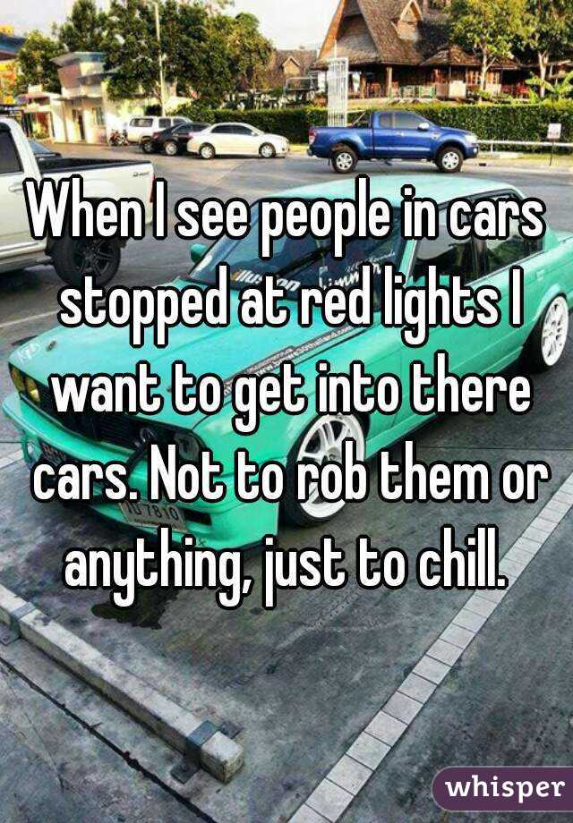 When I see people in cars stopped at red lights I want to get into there cars. Not to rob them or anything, just to chill. 