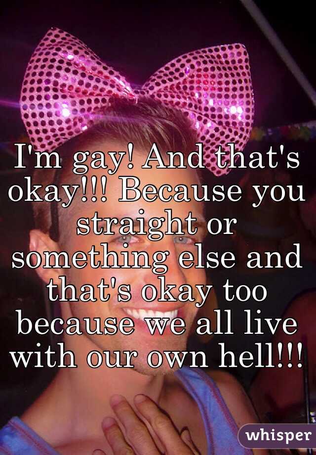 I'm gay! And that's okay!!! Because you straight or something else and that's okay too because we all live with our own hell!!!