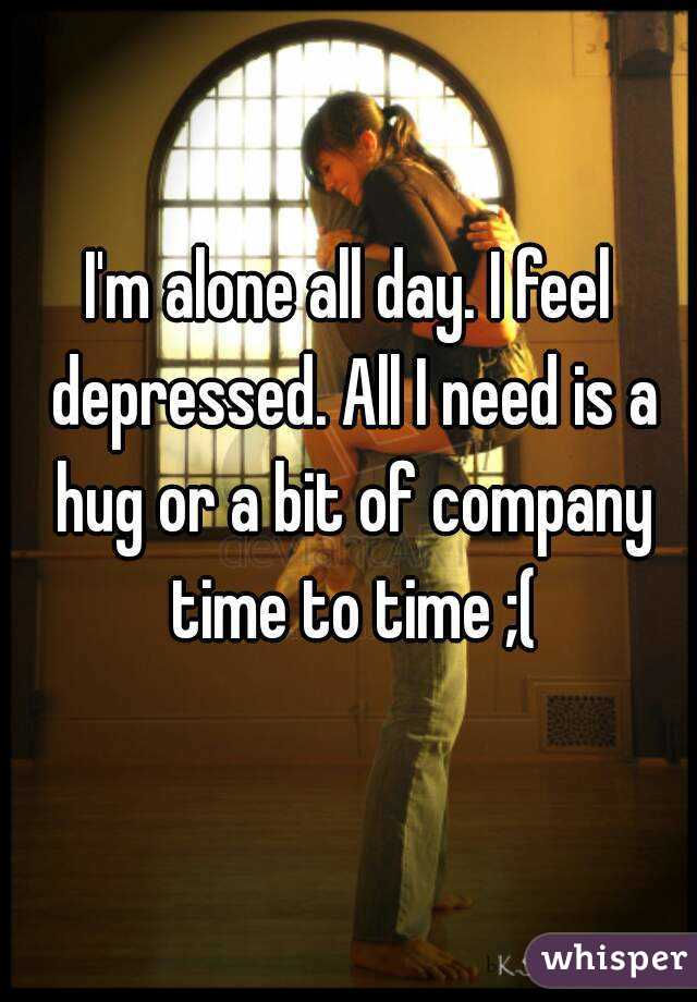 I'm alone all day. I feel depressed. All I need is a hug or a bit of company time to time ;(