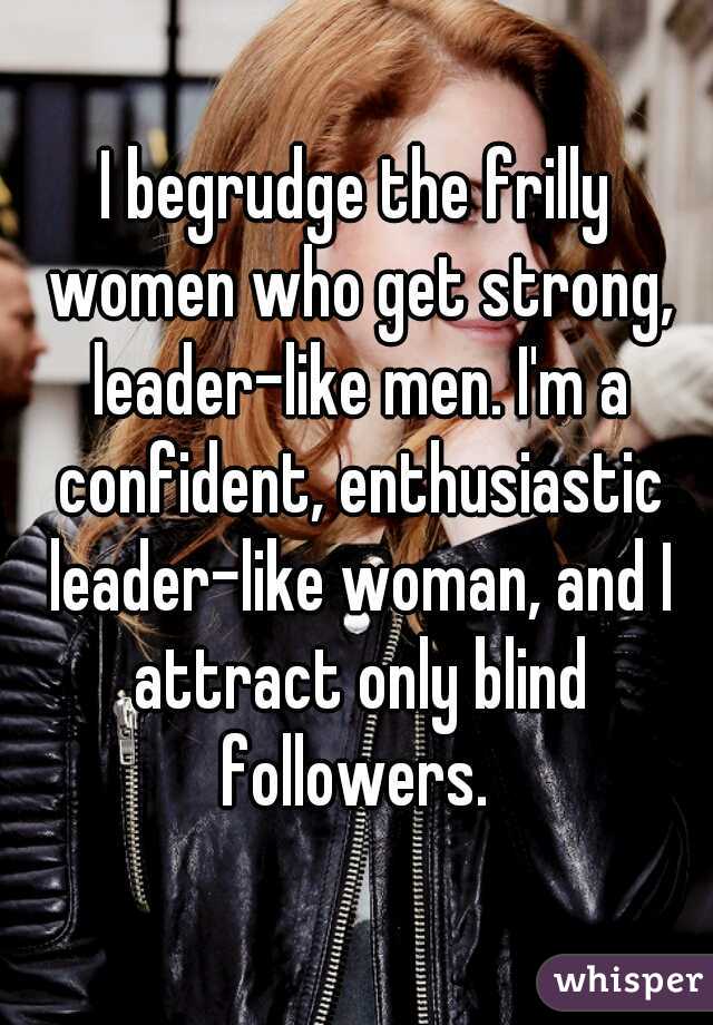 I begrudge the frilly women who get strong, leader-like men. I'm a confident, enthusiastic leader-like woman, and I attract only blind followers. 