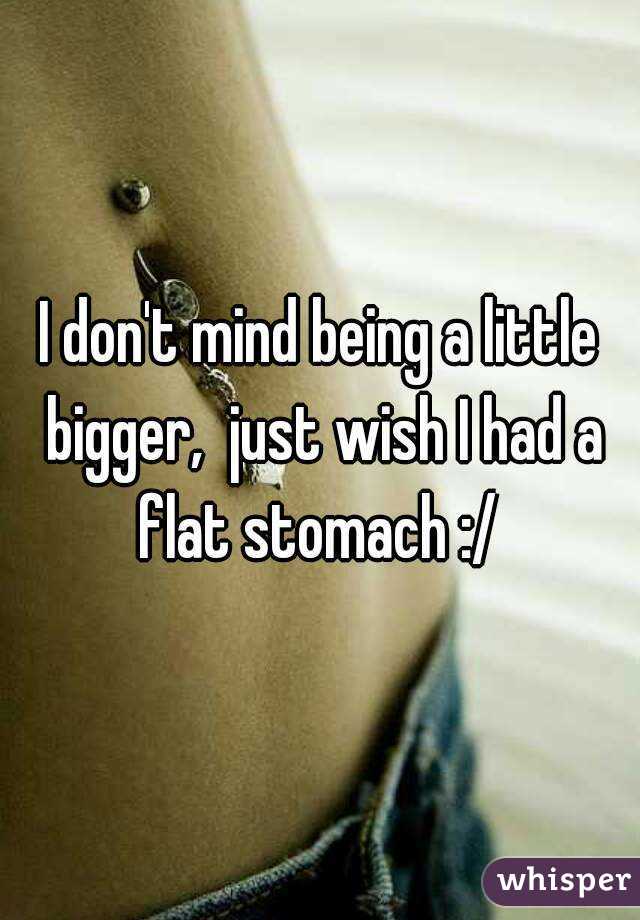 I don't mind being a little bigger,  just wish I had a flat stomach :/ 