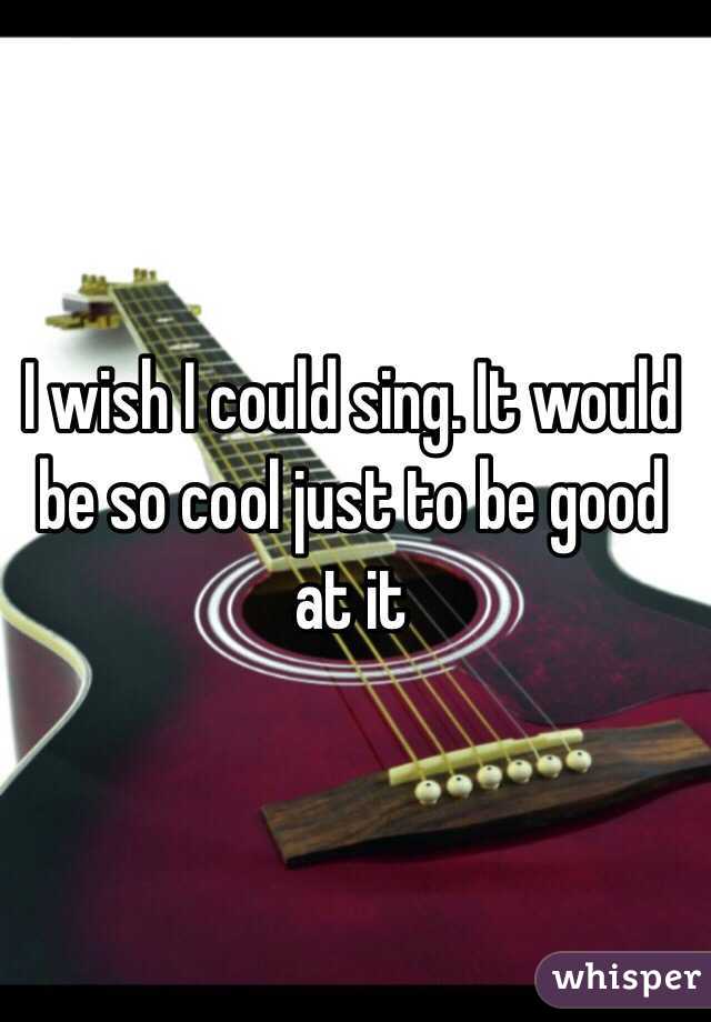 I wish I could sing. It would be so cool just to be good at it