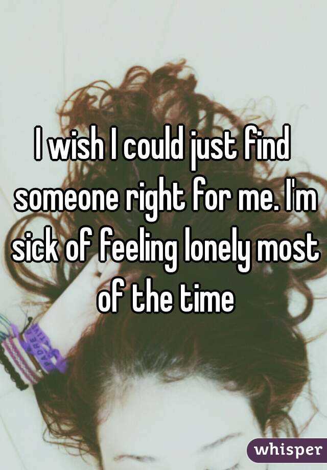 I wish I could just find someone right for me. I'm sick of feeling lonely most of the time
