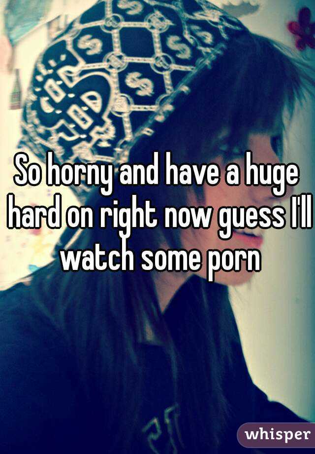 So horny and have a huge hard on right now guess I'll watch some porn