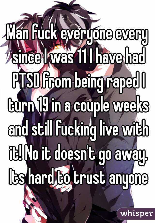 Man fuck everyone every since I was 11 I have had PTSD from being raped I turn 19 in a couple weeks and still fucking live with it! No it doesn't go away. Its hard to trust anyone