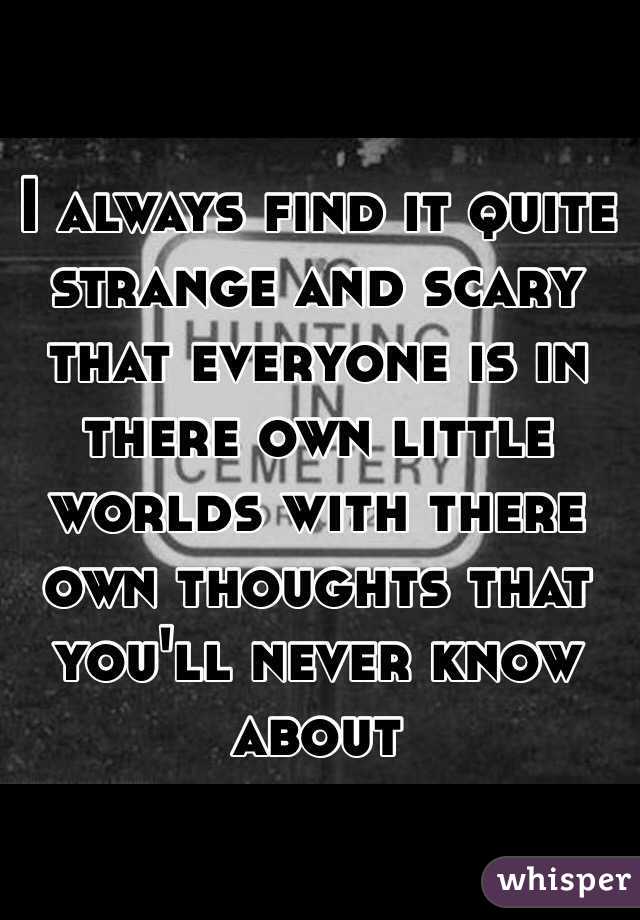 I always find it quite strange and scary that everyone is in there own little worlds with there own thoughts that you'll never know about
