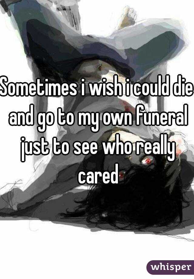 Sometimes i wish i could die and go to my own funeral just to see who really cared