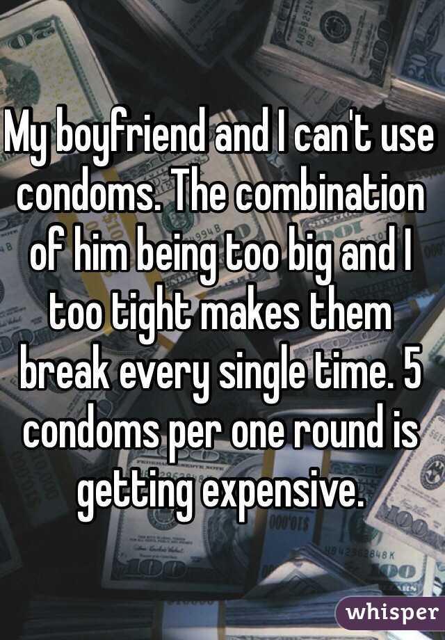My boyfriend and I can't use condoms. The combination of him being too big and I too tight makes them break every single time. 5 condoms per one round is getting expensive. 