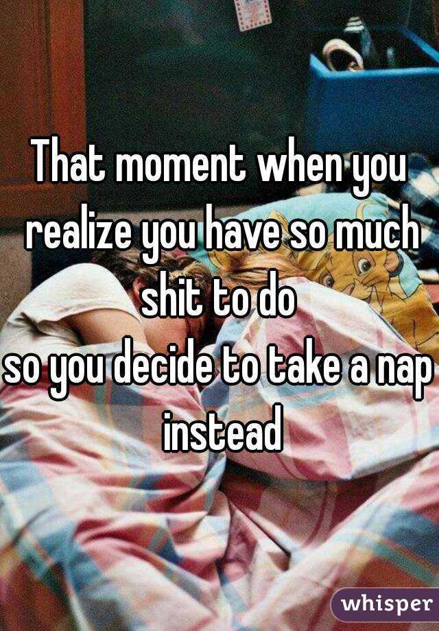 That moment when you realize you have so much shit to do 
so you decide to take a nap instead