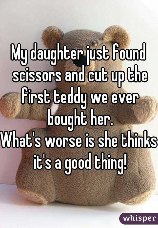 My daughter just found scissors and cut up the first teddy we ever bought her.
What's worse is she thinks it's a good thing!