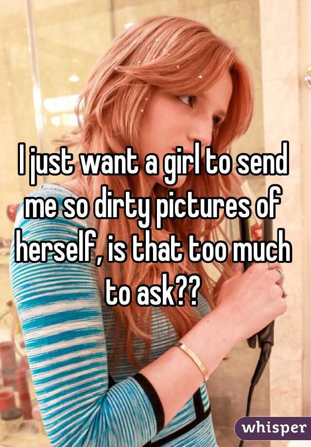 I just want a girl to send me so dirty pictures of herself, is that too much to ask??