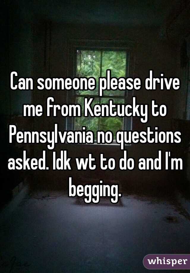 Can someone please drive me from Kentucky to Pennsylvania no questions asked. Idk wt to do and I'm begging. 