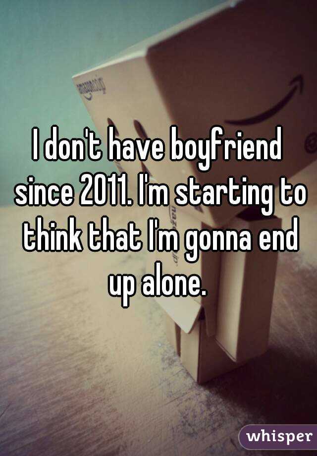I don't have boyfriend since 2011. I'm starting to think that I'm gonna end up alone. 
