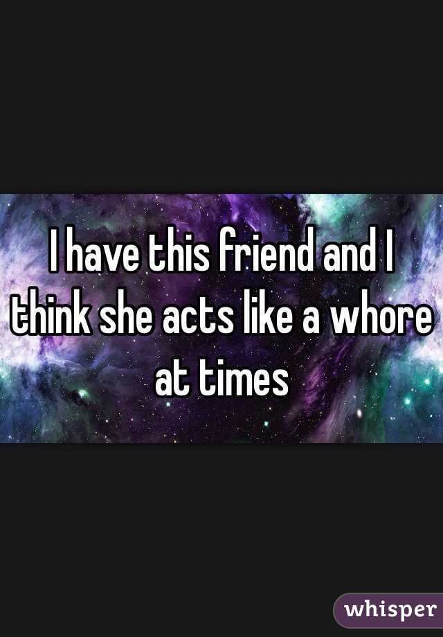 I have this friend and I think she acts like a whore at times 
