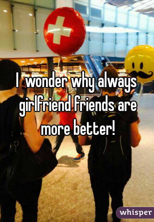 I  wonder why always girlfriend friends are more better!