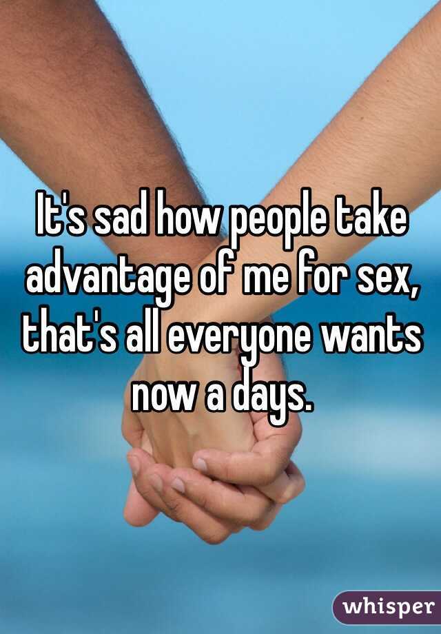 It's sad how people take advantage of me for sex, that's all everyone wants now a days.