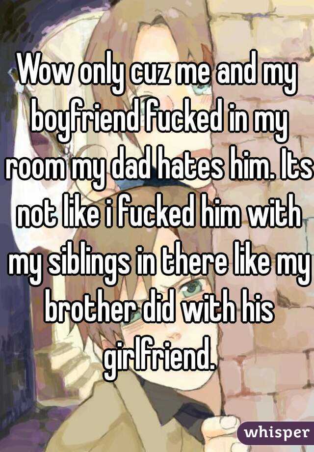 Wow only cuz me and my boyfriend fucked in my room my dad hates him. Its not like i fucked him with my siblings in there like my brother did with his girlfriend.