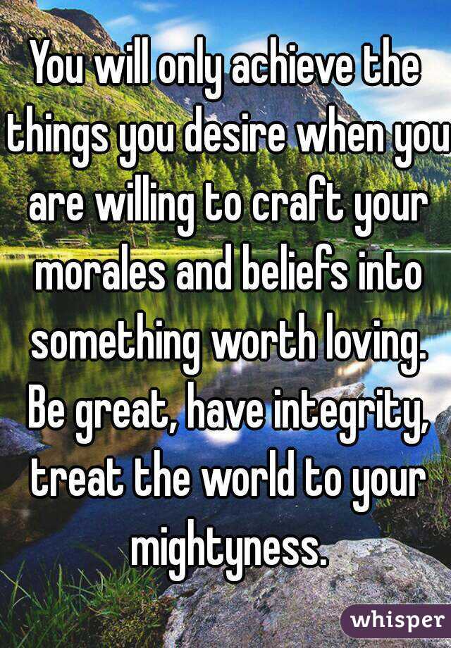 You will only achieve the things you desire when you are willing to craft your morales and beliefs into something worth loving. Be great, have integrity, treat the world to your mightyness.