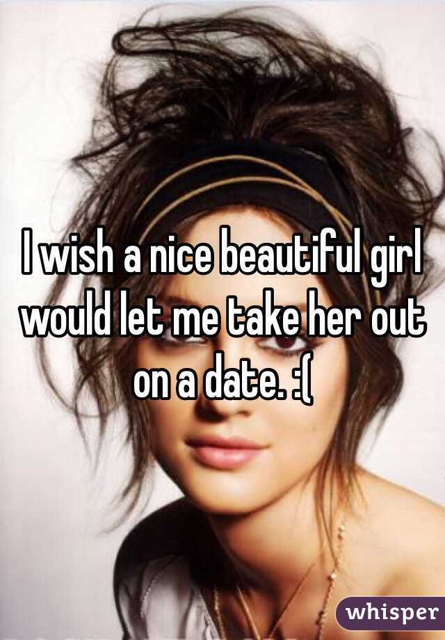 I wish a nice beautiful girl would let me take her out on a date. :(