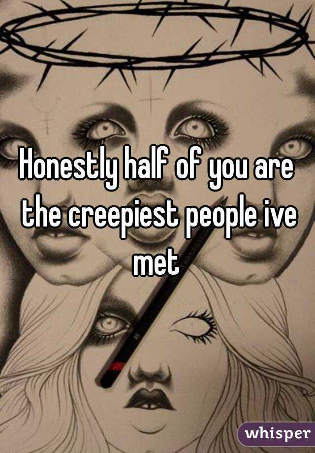 Honestly half of you are the creepiest people ive met 