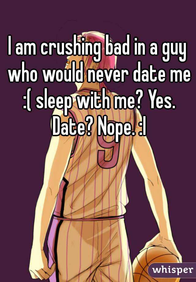 I am crushing bad in a guy who would never date me :( sleep with me? Yes. Date? Nope. :I