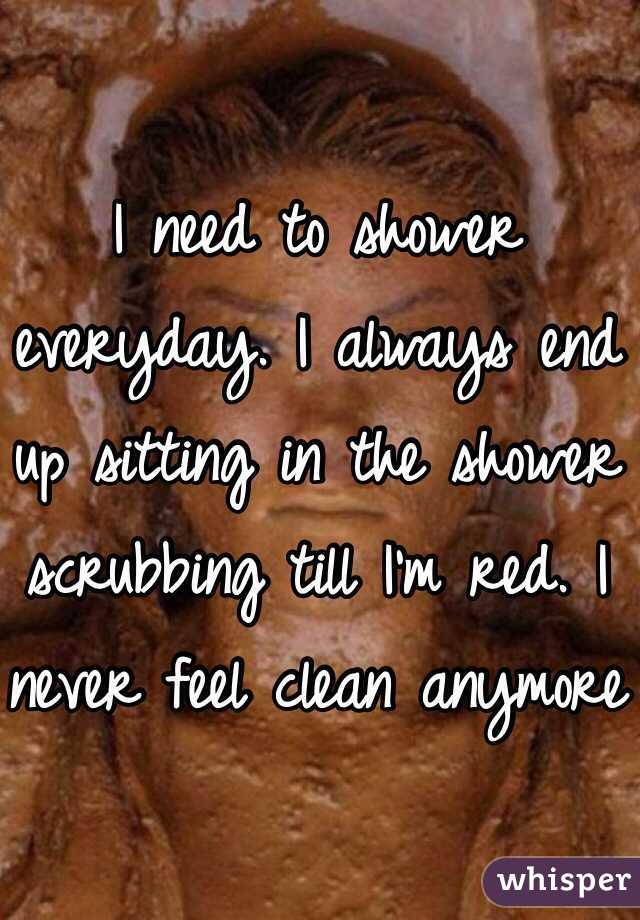I need to shower everyday. I always end up sitting in the shower scrubbing till I'm red. I never feel clean anymore
