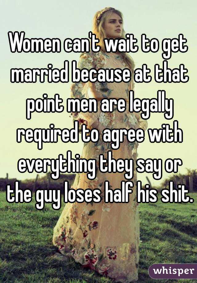 Women can't wait to get married because at that point men are legally required to agree with everything they say or the guy loses half his shit. 