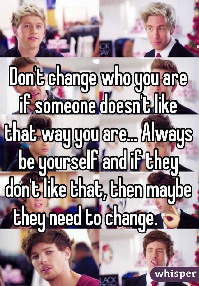 Don't change who you are if someone doesn't like that way you are... Always be yourself and if they don't like that, then maybe they need to change.👌