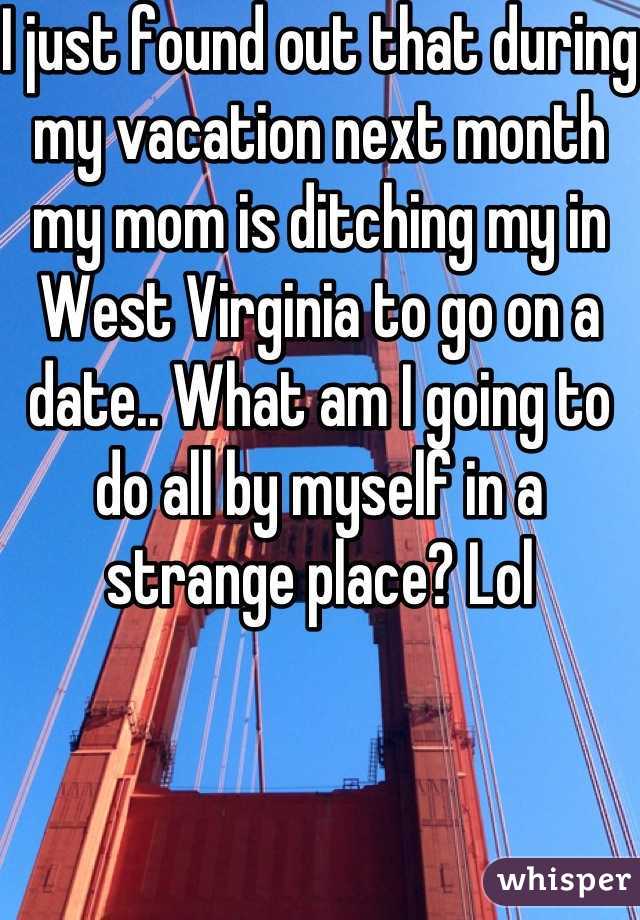I just found out that during my vacation next month my mom is ditching my in West Virginia to go on a date.. What am I going to do all by myself in a strange place? Lol
