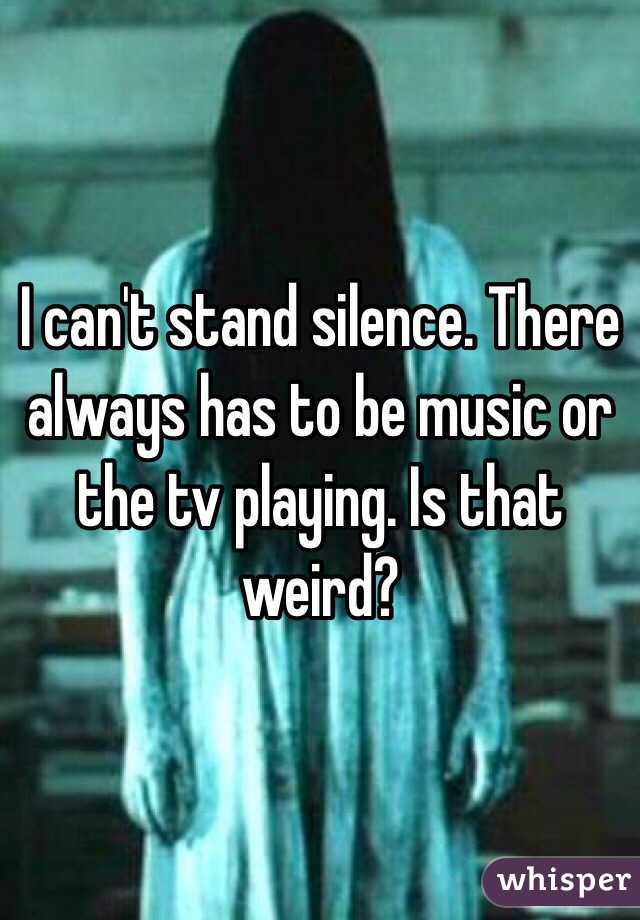 I can't stand silence. There always has to be music or the tv playing. Is that weird?