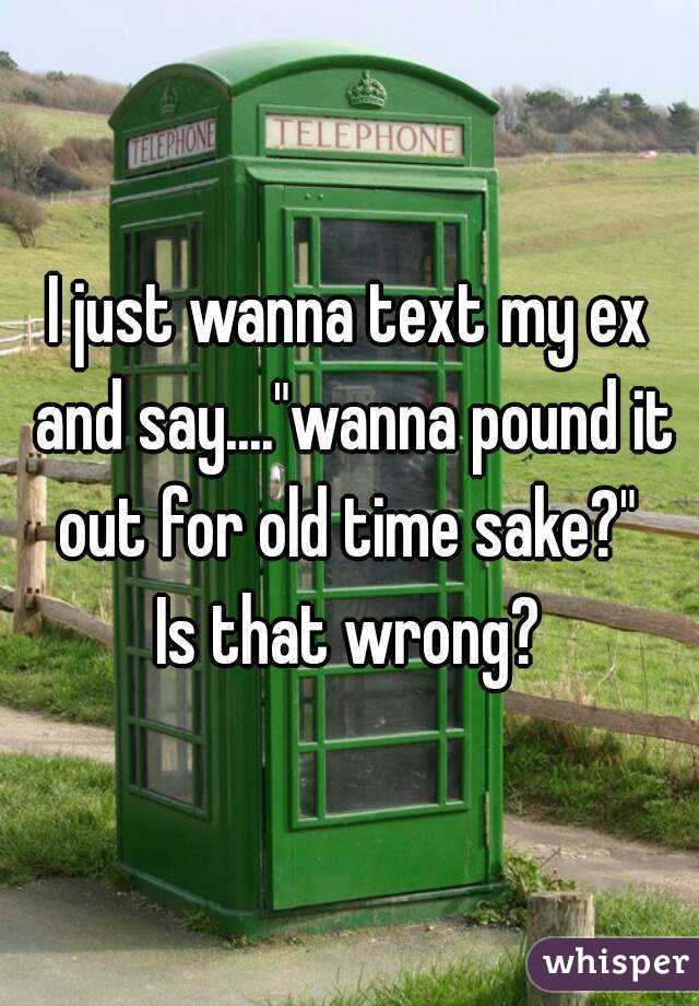 I just wanna text my ex and say...."wanna pound it out for old time sake?" 
Is that wrong?