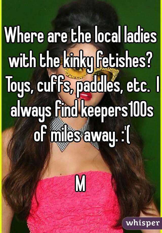 Where are the local ladies with the kinky fetishes?  Toys, cuffs, paddles, etc.  I always find keepers100s of miles away. :'(

M