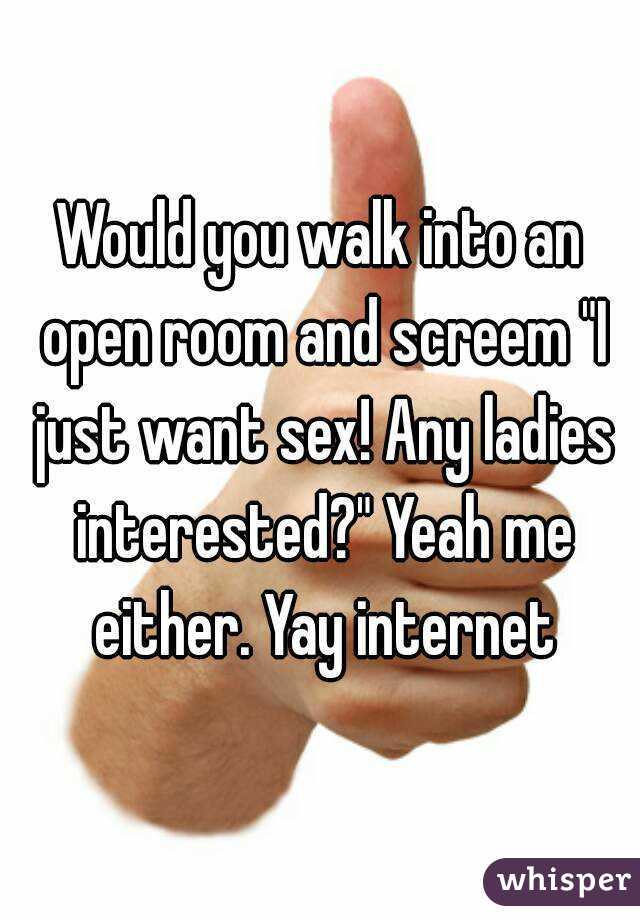 Would you walk into an open room and screem "I just want sex! Any ladies interested?" Yeah me either. Yay internet