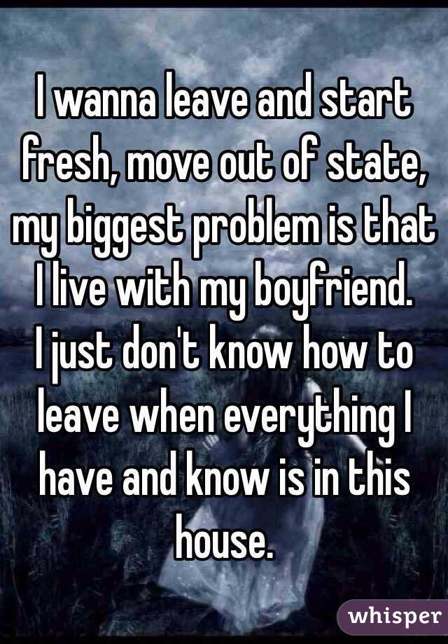 I wanna leave and start fresh, move out of state, my biggest problem is that I live with my boyfriend.
I just don't know how to leave when everything I have and know is in this house.