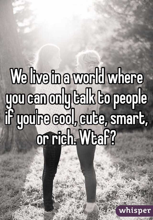 We live in a world where you can only talk to people if you're cool, cute, smart, or rich. Wtaf?