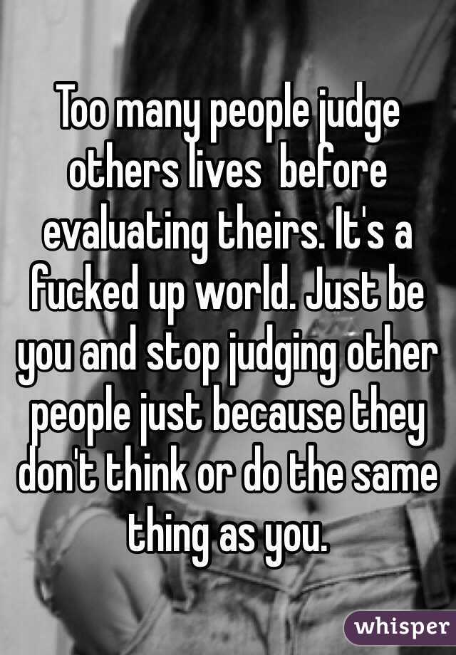 Too many people judge others lives  before evaluating theirs. It's a fucked up world. Just be you and stop judging other people just because they don't think or do the same thing as you.
