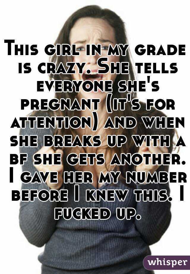 This girl in my grade is crazy. She tells everyone she's pregnant (it's for attention) and when she breaks up with a bf she gets another. I gave her my number before I knew this. I fucked up.