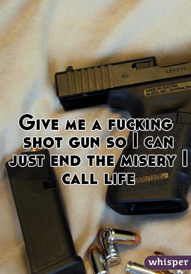 Give me a fucking shot gun so I can just end the misery I call life