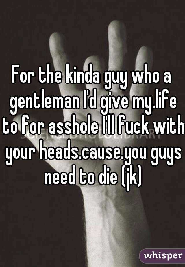 For the kinda guy who a gentleman I'd give my.life to for asshole I'll fuck with your heads.cause.you guys need to die (jk)