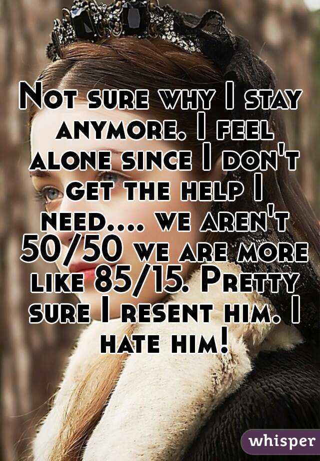 Not sure why I stay anymore. I feel alone since I don't get the help I need.... we aren't 50/50 we are more like 85/15. Pretty sure I resent him. I hate him!